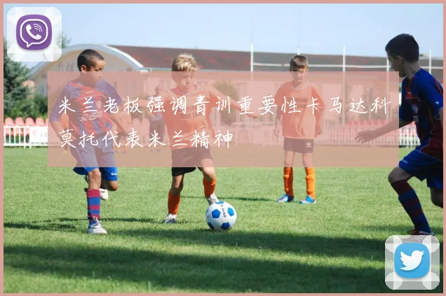 米兰老板强调青训重要性卡马达科莫托代表米兰精神