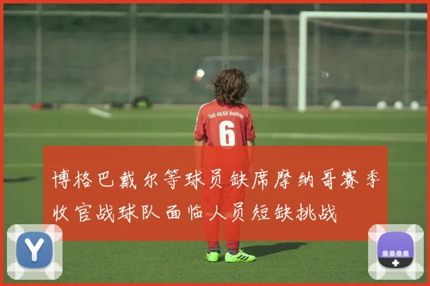 博格巴戴尔等球员缺席摩纳哥赛季收官战球队面临人员短缺挑战