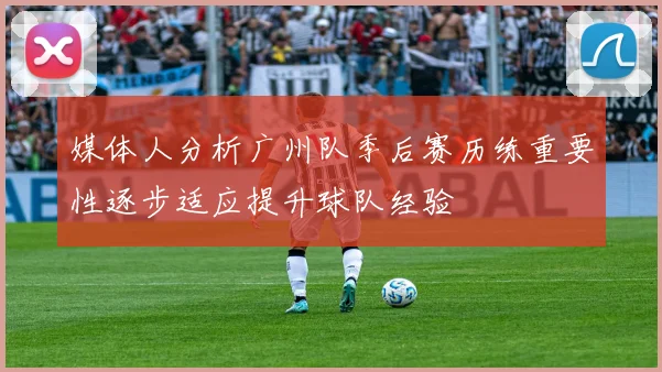 媒体人分析广州队季后赛历练重要性逐步适应提升球队经验