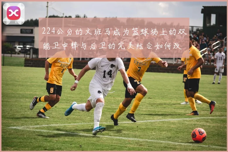224公分的文班马成为篮球场上的双能卫中锋与后卫的完美结合如何改变比赛格局